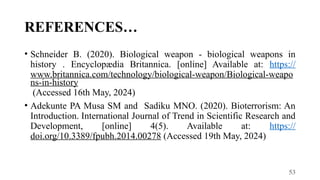 53
REFERENCES…
• Schneider B. (2020). Biological weapon - biological weapons in
history . Encyclopædia Britannica. [online] Available at: https://
www.britannica.com/technology/biological-weapon/Biological-weapo
ns-in-history
(Accessed 16th May, 2024)
• Adekunte PA Musa SM and Sadiku MNO. (2020). Bioterrorism: An
Introduction. International Journal of Trend in Scientific Research and
Development, [online] 4(5). Available at: https://
doi.org/10.3389/fpubh.2014.00278 (Accessed 19th May, 2024)
 