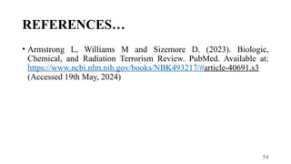 54
REFERENCES…
• Armstrong L, Williams M and Sizemore D. (2023). Biologic,
Chemical, and Radiation Terrorism Review. PubMed. Available at:
https://www.ncbi.nlm.nih.gov/books/NBK493217/#article-40691.s3
(Accessed 19th May, 2024)
 