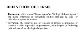 6
DEFINITION OF TERMS
• Bioweapon: often termed "bio-weapons" or "biological threat agents,"
are living organisms or replicating entities that can be used for
offensive purposes in warfare
• Terrorism: the unlawful use of violence or threats to intimidate or
coerce a civilian population or government, with the goal of furthering
political, social, or ideological objectives
 