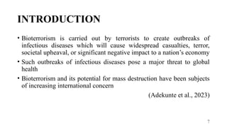 7
INTRODUCTION
• Bioterrorism is carried out by terrorists to create outbreaks of
infectious diseases which will cause widespread casualties, terror,
societal upheaval, or significant negative impact to a nation’s economy
• Such outbreaks of infectious diseases pose a major threat to global
health
• Bioterrorism and its potential for mass destruction have been subjects
of increasing international concern
(Adekunte et al., 2023)
 