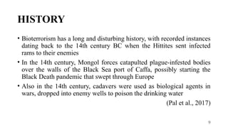 9
HISTORY
• Bioterrorism has a long and disturbing history, with recorded instances
dating back to the 14th century BC when the Hittites sent infected
rams to their enemies
• In the 14th century, Mongol forces catapulted plague-infested bodies
over the walls of the Black Sea port of Caffa, possibly starting the
Black Death pandemic that swept through Europe
• Also in the 14th century, cadavers were used as biological agents in
wars, dropped into enemy wells to poison the drinking water
(Pal et al., 2017)
 