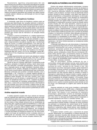 Recentemente, algoritmos computadorizados têm sido                      DISFUNÇÃO AUTONÔMICA NA HIPERTENSÃO
desenvolvidos para quantificar as flutuações espontâneas da pressão
arterial e da freqüência cardíaca. Essa análise identifica seqüências               Embora não estejam definitivamente comprovadas, inúmeras
curtas entre o sistograma (série temporal da pressão arterial sistólica)      evidências apontam para a participação do aumento da atividade do
e o tacograma (série temporal do intervalo cardíaco) ao mesmo tempo           sistema nervoso simpático na patogênese da hipertensão arterial
(23). Valores de sensibilidade do barorreflexo obtidos usando o               (29). Usando-se diferentes métodos de avaliação da atividade
método de seqüência espontânea são similares aos obtidos quando               simpática, pode-se detectar, nas fases iniciais da hipertensão arterial
a pressão arterial é alterada por administração em bolo de drogas             primária, aumento do tônus simpático, como efeito mais intenso de
vasoativas (24).                                                              agentes simpatolíticos ou bloqueadores adrenérgicos na diminuição
                                                                              dos níveis de pressão arterial; níveis elevados de noradrenalina
Variabilidade da Freqüência Cardíaca                                          plasmática e da sua liberação regional (“spillover”); aumento da
                                                                              atividade simpática com registro direto (microneuronografia) e maior
      A modulação vagal tônica da freqüência cardíaca pode ser
                                                                              sensibilidade à noradrenalina (aumentos maiores de pressão arterial
estimada pela determinação das variações batimento a batimento.
                                                                              durante infusão) (30). Em nosso laboratório, observou-se que a
Variáveis no domínio do tempo usadas para essa proposta incluem, o
                                                                              atividade simpática neural basal aferida por microneurografia é
desvio padrão dos intervalos de pulso normais dentro de um período
                                                                              progressivamente mais elevada em indivíduos com hipertensão leve,
definido, a média aritmética dos desvios padrão obtida a cada intervalo
                                                                              moderada e grave, respectivamente, e também está aumentada
de 5 minutos durante registro com período de 24 horas, o número de
                                                                              durante os estágios iniciais de desenvolvimento da hipertensão arterial
diferenças de intervalos cardíacos sucessivos maior do que 50 msec
                                                                              (30). Embora essas evidências apontem para o aumento da atividade
divididos pelo número total de intervalos e as variações dessas
                                                                              simpática, os mecanismos envolvidos nessa alteração permanecem
fórmulas (25).
                                                                              pouco esclarecidos. Um dos que tem recebido a atenção dos
      O estudo no domínio da freqüência ou a análise espectral tem
                                                                              pesquisadores é a sensibilidade do barorreflexo. De fato, a menor
alcançado considerável interesse por ser um método não-invasivo
                                                                              sensibilidade dos barorreceptores é provavelmente o maior
que estima atividade neural e não neural para oscilações a curto e
                                                                              determinante do aumento da variabilidade da PA (31,32) em indivíduos
longo prazo da freqüência cardíaca. Os algoritmos mais utilizados
                                                                              hipertensos, e de forma indireta associada às conseqüentes lesões
para o desenvolvimento da potência espectral são a transformada
                                                                              dos órgãos-alvo (32).
rápida de Fourier e a análise autorregressiva. Com esse tipo de
                                                                                    A disfunção barorreflexa tem sido demonstrada na hipertensão
análise podemos obter os espectros com suas respectivas potências
                                                                              clínica e experimental (Figura 2A) (31,33,34). Dados obtidos em nosso
a partir de bandas de freqüência pré-determinadas. Em indivíduos
                                                                              laboratório demonstraram que jovens normotensos, filhos de
normais, a variabilidade do intervalo cardíaco ocorre
                                                                              hipertensos, apresentam aumento da PA, dos níveis séricos de
predominantemente em três faixas de freqüência de interesse:
                                                                              catecolaminas e redução da resposta barorreflexa da freqüência
freqüências altas (AF), entre 0,15 a 0,4 Hz, freqüências baixas (BF),
                                                                              cardíaca, quando comparados a jovens filhos de normotensos (35).
entre 0,03 a 0,15 Hz e freqüências muito baixas (MBF), menores que
                                                                              Esses dados apontam para o envolvimento precoce do sistema
0,03 Hz (25).
                                                                              nervoso autônomo na gênese da hipertensão arterial, bem como
      A análise espectral também vem sendo muito utilizada em modelos
                                                                              indicam que a predisposição genética para a hipertensão pode cursar
experimentais. Em animais de pequeno porte, como ratos, a banda
                                                                              com a redução da sensibilidade desse importante mecanismo de
de AF apresenta oscilações em torno de 0,75 a 3 Hz, a de BF, em
                                                                              controle reflexo, momento a momento.
torno de 0,20 a 0,75 Hz, e de MBF, abaixo de 0,20 Hz (26).
                                                                                    Além do barorreflexo, existem evidências de que o
      Devido ao fato de o bloqueio vagal abolir o componente de alta
                                                                              quimiorreflexo, ativado pelas apnéias noturnas, pode contribuir para
freqüência, oscilações na freqüência cardíaca, dentro desta banda,
                                                                              a hipertensão e a elevada atividade simpática observada durante
têm sido atribuídas à atividade parassimpática. Deve-se ressaltar
                                                                              normóxia em outros períodos do dia. Somers e cols. (36)
que a respiração exerce um papel modulatório importante sobre o
                                                                              demonstraram que ambos, hipercapnia e hipóxia, agindo mediante do
componente de AF, portanto, alterações de frequência respiratória
                                                                              quimiorreflexo, provocam aumento na atividade simpática dos vasos
ou de volume corrente alteram significativamente esse componente.
                                                                              da musculatura esquelética, em indivíduos normais. Além disso,
Manobras conhecidas para aumentar a atividade simpática, como a
                                                                              demonstraram que esta resposta reflexa do simpático à hipóxia e
bipedestação, o tilt, o exercício e a pressão negativa aplicada na
                                                                              hipercapnia é potenciada em especial durante a apnéia, quando a
região inferior do corpo, mostraram aumento do componente de baixa
                                                                              influência inibitória da ventilação sobre o simpático é eliminada (36,37).
freqüência nestas situações. Por outro lado, durante o sono, após
                                                                              Como conseqüência da ativação simpática, a PA aumenta. Essas
bloqueio beta ou uso de clonidina, o componente de BF é reduzido
                                                                              respostas pressoras e de ativação simpática são particularmente
(26,27). Em freqüências abaixo de 0.15 Hz, o espectro de potência
                                                                              evidentes durante apnéias obstrutivas noturnas em pacientes com
também é influenciado por oscilações parassimpáticas (25,26,27).
                                                                              apnéia do sono, quando os eventos apneicos podem persistir por até
Além disso, a razão entre os componentes de baixa e alta freqüência
                                                                              um minuto, com desaturação do oxigênio para valores tão baixos
tem sido proposta como forma de estimar o balanço entre as duas
                                                                              como 40%.
atividades neurais. Entretanto, esse conceito de balanço simpatovagal
(BF/AF) tem sido adotado por vários autores e questionado por outros               Pesquisa realizada por nosso grupo investigou a participação
(25,26).                                                                      da apnéia obstructiva do sono (AOS) sobre a hipertensão arterial.
                                                                              Observamos que pacientes hipertensos (leves e moderados) com
Análise espectral cruzada                                                     AOS severa, não obesos e com suspensão do tratamento
                                                                              farmacológico, apresentaram aumento na modulação simpática
     A análise espectral cruzada entre duas variáveis de interesse            cardíaca e vasomotora, e redução na modulação vagal (Figura 2B),
pode ser realizada para determinar a magnitude do ganho da função             bem como piora na disfunção barorreflexa quando comparados a
de transferência (razão entre as potências espectrais de dois sinais),        pacientes hipertensos sem AOS e a controles normais (38).
a coerência (relação de dependência linear entre as variabilidades                 Além das rápidas respostas neurais, os diferentes receptores
de dois sinais) e a fase (relação temporal entre as variabilidades de         cardiovasculares modulam também a liberação de vários hormônios
dois sinais) (28). O ganho da função de transferência e o índice alfa         que participam na manutenção dos valores basais da PA. Durante
[LF IP / LF PAS + HF IP /HF PAS]0.5], realizados a partir da relação entre    quedas sustentadas da PA, por exemplo, ocorre maior liberação de
as oscilações da pressão arterial sistólica (PAS) e o intervalo de            epinefrina e norepinefrina pela medula adrenal, maior liberação de
pulso (IP), nas regiões de baixa e alta freqüência, tem conseguido            vasopressina pela neuro-hipófise e aumento dos níveis plasmáticos
alcançar aceitação na pesquisa científica, como índices que estimam           de renina.
o controle barorreflexo da freqüência cardíaca (23). De modo similar,              O simpático também contribui para o crescimento da parede
o ganho da função de transferência entre a pressão arterial e a               vascular, influenciando, em conseqüência, os fatores estruturais. As
ANSM pode ser calculado como uma estimativa da regulação                      mudanças vasculares induzidas pela elevação prévia da atividade
barorreflexa arterial do tráfico nervoso simpático eferente (28).             simpática, como hipertrofia da célula muscular lisa, provavelmente
                                                                              contribuem para a manutenção da pressão arterial elevada, a despeito
                                                                              da diminuição da atividade simpática (39).
                                                                                   A ligação entre o estresse emocional e a hipertensão arterial e o
                                                                                                                                                                              3
                                                                             Revista da Sociedade de Cardiologia do Rio Grande do Sul - Ano XIII nº 03 Set/Out/Nov/Dez 2004
 