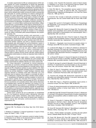 O modelo experimental de DM por estreptozotocina (STZ) tem             4. Cowley Jr AC, Franchini KG. Autonomic control of blood vessels.
sido utilizado por muitos investigadores no estudo das alterações           In: Robertson D, ed. Primer on the Autonomic Nervous System. San
metabólicas e cardiovasculares da doença. Ratos diabéticos por              Diego, CA: Academic Press, Inc., 1996; pp.49-55.
STZ apresentam muitas alterações semelhantes às observadas em
humanos, tais como hiperglicemia, hipoinsulinemia, glicosúria, poliúria,    5. Victor RG, Mark AL. The sympathetic nervous system in human
perda de peso, neuropatia, nefropatia e cardiopatia (66,67). Em nosso       hypertension. In: Laragh JH, Brenner BM, eds. Hypertension:
grupo, temos utilizado este modelo na busca da melhor compreensão           Pathophysiology, Diagnosis and Management, 2 ed. New York: Raven
das disfunções do controle autonômico do sistema cardiovascular.            Press Ltd., 1995; pp.755-73.
Estudos de nosso laboratório verificaram redução da PA e da
freqüência cardíaca desde 5 até 80 dias após a indução do DM (66-           6. Franchini KG. Função e disfunção autonômica na doença
72). Os mecanismos envolvidos nestas disfunções ainda não estão             cardiovascular. Rev Soc Cardiol Estado São de Paulo.1998; 8:285-
perfeitamente esclarecidos, mas existem evidências consistentes             297.
do envolvimento de alterações na freqüência cardíaca intrínseca, no
tônus vagal e no controle reflexo cardiovascular (barorreflexo, reflexo     7. Irigoyen MC, Lacchini S, De Angelis K, Michelini LC. Fisiopatologia
cardiopulmonar e quimiorreflexo) neste prejuízo cardiovascular (71).        da Hipertensão: O que avançamos? Rev Soc Cardiol Estado de São
A redução na habilidade para regular de modo adequado a freqüência          Paulo2003; 1: 20-45.
cardíaca durante mudanças na pressão arterial tem sido atribuída a
alterações na atividade parassimpática cardíaca (Figura 2A) (66,            8. Irigoyen MC, Moreira ED, Cestari IA, Krieger EM. The relationship
67,72), embora alterações na função do receptor ou na mediação              between renal sympathetic nerve activity and arterial pressure after
central do reflexo comandado pelos pressorreceptores não possam             selective denervation of baroreceptors and chemoreceptors. Braz J
ser excluídas (72).                                                         Med Biol Res 1991; 24:219-22.
     O diabetes experimental também está associado a uma
hiporresponsividade da ativação cardíaco-vagal evocada pelo                 9. Irigoyen MC, Moreira ED, Ida F, Pires M, Cestari IA, Krieger EM.
quimiorreflexo, demonstrada pela redução da resposta bradicárdica           Changes of renal sympathetic activity in acute and chronic conscious
produzida pela estimulação do corpo carotídeo pelo KCN (67). É              sinoaortic denervated rats. Hypertension 1995; 26(6 Pt 2):1111-6.
importante também salientar que tanto a resposta bradicárdica
desencadeada pela estimulação dos quimiorreceptores, quanto a               10. Michelini L. Regulação neuro-humoral da pressão arterial. In:
resposta taquicárdica e bradicárdica às quedas e aos aumentos de            Fisiologia, Ayres MM, Rio de Janeiro: Guanabara Koogan, 1999.
pressão arterial mediada pelos pressorreceptores, estão diminuídas
nos animais diabéticos. Uma vez que, tanto o reflexo comandado              11. La Rovere MT, Bigger JT Jr, Marcus FI, Mortara A, Schwartz PJ
pelos pressorreceptores como o reflexo comandado pelos                      Baroreflex sensitivity and heart-rate variability in prediction of total
quimiorreceptores, são integrados por vias que convergem para os            cardiac mortality after myocardial infarction. ATRAMI (Autonomic Tone
mesmos sítios no sistema nervoso central, este fato, poderia explicar       and Reflexes After Myocardial Infarction) Investigators: Lancet 1998;
as alterações evidenciadas em ambas as respostas neste modelo de            351 (9101): 478-84
diabetes.
     A redução na função vagal sobre o coração, avaliada pelo               12. La Rovere MT, Bersano C, Gnemmi M, Specchia G, Schwartz PJ.
bloqueio farmacológico, em ratos diabéticos de curta duração (68)           Exercise-induced increase in baroreflex sensitivity predicts improved
poderia contribuir para a menor resposta bradicárdica observada no          prognosis after myocardial infarction. Circulation 2002; 106(8): 945-9
modelo experimental de diabetes descrito por outros autores (67).
     Em nosso laboratório, a expansão do volume plasmático                  13. Esler M, Jennings G, Lambert G, Meredith I, Horne M, Eisenhofer G.
monitorada por aumentos similares da pressão diastólica final do            Overflow of catecholamine neurotransmitters to the circulation:
ventrículo esquerdo, em animais diabéticos e controles induziu menor        source, fate, and functions. Physiol Rev 1990; 70(4):963-85
resposta de PA e freqüência cardíaca no grupo diabético (73). Além
disso, a modulação da atividade simpática renal foi completamente           14. Esler M, Kaye D. Sympathetic nervous system activation in
abolida nos animais diabéticos. O papel fisiológico relevante desta         essential hypertension, cardiac failure and psychosomatic heart
resposta alterada no diabetes pode estar associado com uma                  disease. J Cardiovasc Pharmacol 2000; 35(7 Suppl 4):S1-7.
disfunção renal no balanço entre a ingesta e a excreção de sódio e
água, modificando a resposta natriurética e diurética nesta condição.       15. Franchini KG, Krieger EM. Bradycardic responses to vagal
     A variabilidade da freqüência cardíaca avaliada no domínio do          stimulation and methacholine injection in sino-aortic denervated rats.
tempo (desvio padrão dos intervalos R-R normais) mostrou-se                 Braz J Med Biol Res 1989; 22:757-60.
aumentada no sétimo dia após a administração de STZ e, da mesma
forma ao acontecido com a pressão arterial, estes valores retornaram        16. Wallin BG, Fagius J. Peripheral sympathetic neural activity in
à normalidade após o período de tratamento com insulina (14 e 30            conscious humans. Ann Rev Physiol 1988; 50:565-576.
dias). Outros estudos que avaliaram a variabilidade da PA sistólica
em ratos diabéticos por STZ demonstraram redução da variabilidade           17. Floras JS. Arterial baroreceptor and cardiopulmonary reflex control
da PA sistólica no componente de média freqüência, sugerindo que a          of sympathetic outflow in human heart failure. Ann NY Acad Sci
modulação simpática do sistema cardiovascular está diminuída neste          2001; 940:500-513
modelo de diabetes (66,74,75).
     Parece haver consenso de que as alterações na variabilidade            18. Wallin BG, Esler MD, Dorward P, Eisenhofer G, Ferrier C, Westerman
da PA e da freqüência cardíaca podem representar disfunção                  R, Jennings G. Simultaneous measurements of cardiac norepinephrine
autonômica neste modelo. Entretanto, estes dados indicam que o              spillover and sympathetic outflow to skeletal muscle. J Physiol 1992;
tratamento com insulina na fase inicial da doença pode modificar a          453:59-67.
história natural das alterações cardiovasculares no diabetes
experimental (76).                                                          19. Grassi G, Seravalle G, Cattaneo BM, Lanfranchi A, Vailati S,
                                                                            Giannattasio C, Del Bo A, Sala C, Bolla GB, Pozzi M. Sympathetic
                                                                            activation and loss of reflex sympathetic control in mild congestive
Referências Bibliográficas                                                  heart failure. Circulation 1995; 92:3206-3211.
1. Cannon WB. The Wisdom of the Body. New York: W.W. Norton;
1939.                                                                       20. Ferrer MT, Kennedy WR, Sahinen F. Baroreflexes in patients with
                                                                            diabetes mellitus. Neurology 1991; 41:1462-1466.
2. Bradbury S, Eggleston C. Postural hypotension. A report of three
cases. Am Heart J. 1925; 1:73-86                                            21. Head J. Painful diabetic neuropathy—providing the best patient
                                                                            service. Diabetes Metab Res Rev 2003; 19 Suppl 1:S22-8.
3. Franchini KG, Cowley Jr AC. Autonomic control of cardiac function.
In: Robertson D, ed. Primer on the Autonomic Nervous System. San            22. Farah VM, Moreira ED, Pires MD, Irigoyen MC, Krieger EM.
Diego, CA: Academic Press, Inc., 1996; pp.42-8.                             Comparison of three methods for the determination of baroreflex
                                                                            sensitivity in conscious rats. Braz J Med Biol Res. 1999; 32(3):361-9.                          5
                                                                           Revista da Sociedade de Cardiologia do Rio Grande do Sul - Ano XIII nº 03 Set/Out/Nov/Dez 2004
 