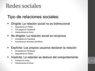 Redes sociales
Tipo de relaciones sociales:
 Dirigida: La relación social no es bidireccional
      Seguidores en Twitte...