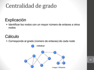 Centralidad de grado

Explicación
 Identificar los nodos con un mayor número de enlaces a otros
  nodos


Cálculo
 Corre...