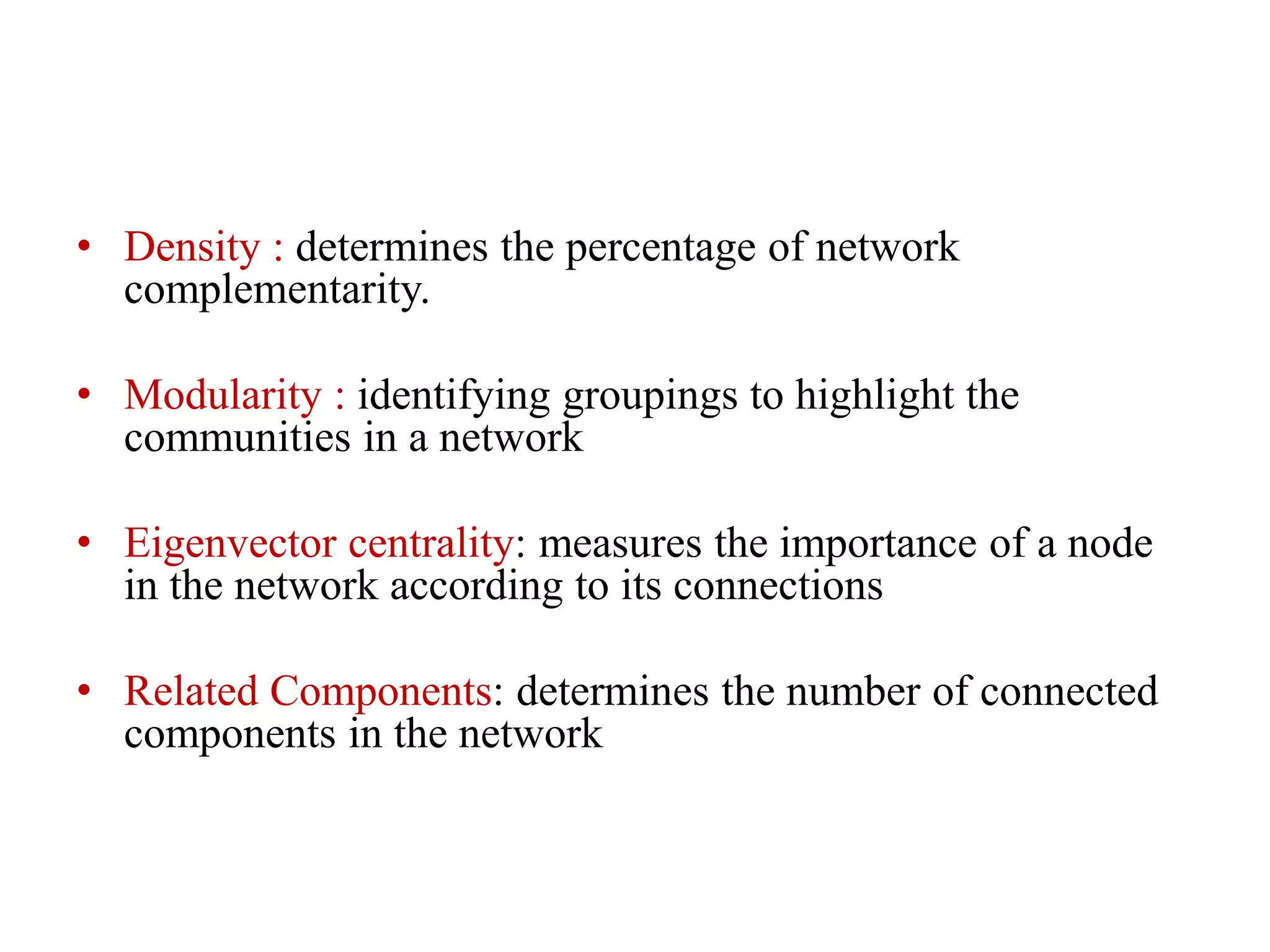 • Density : determines the percentage of network
complementarity.
• Modularity : identifying groupings to highlight the
communities in a network
• Eigenvector centrality: measures the importance of a node
in the network according to its connections
• Related Components: determines the number of connected
components in the network
 