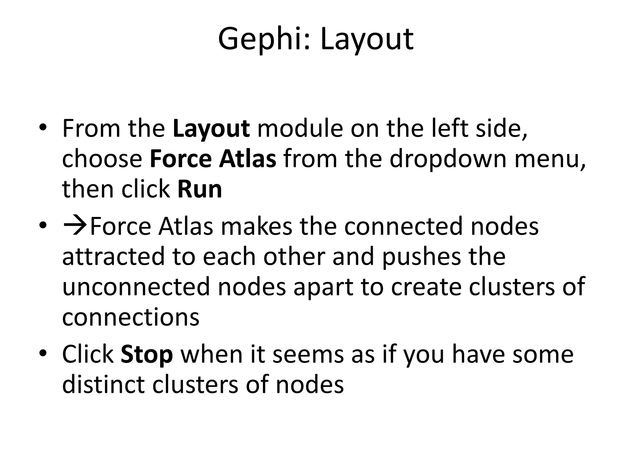 Gephi: Layout
• From the Layout module on the left side,
choose Force Atlas from the dropdown menu,
then click Run
• Force Atlas makes the connected nodes
attracted to each other and pushes the
unconnected nodes apart to create clusters of
connections
• Click Stop when it seems as if you have some
distinct clusters of nodes
 