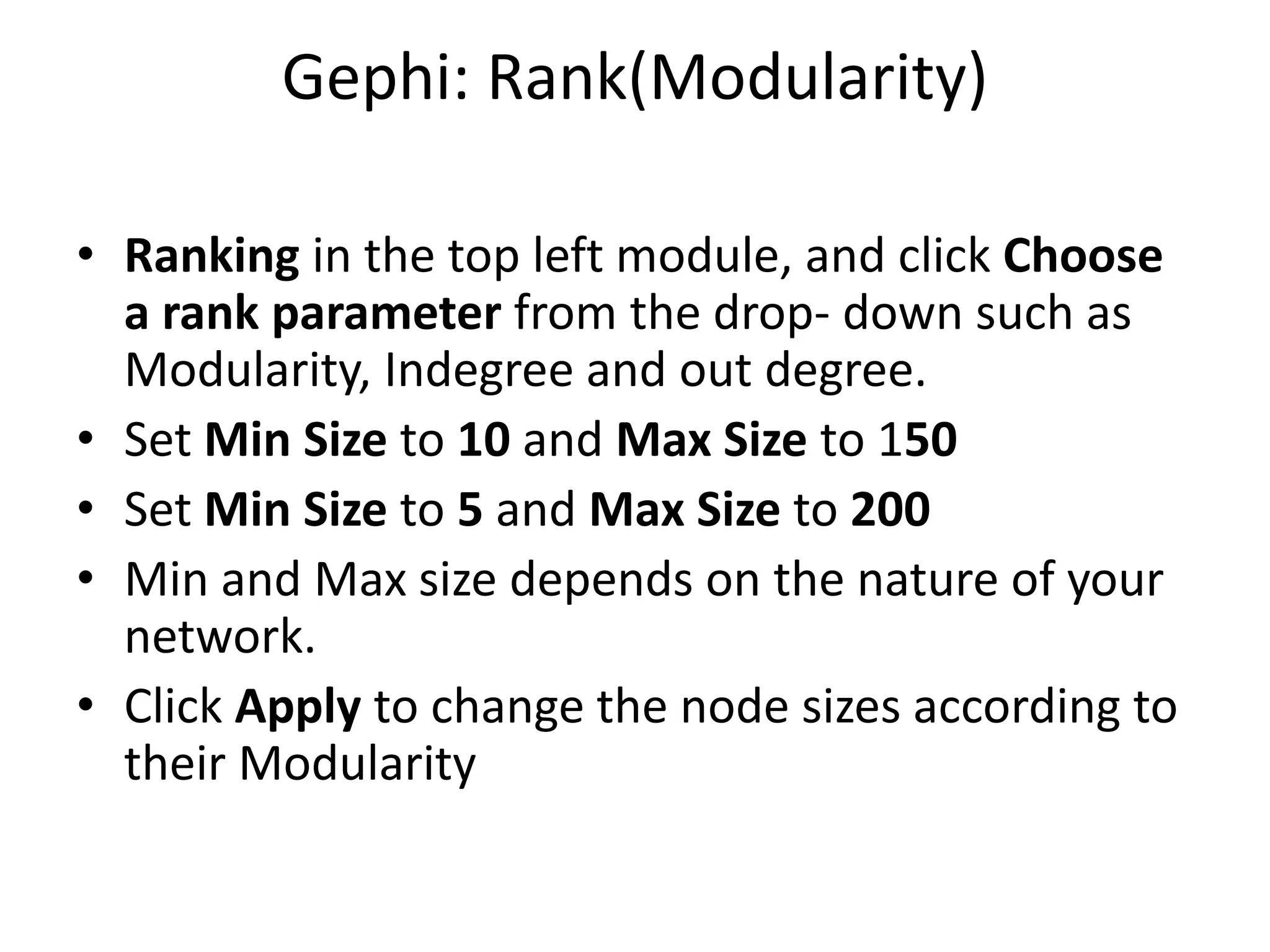 Gephi: Rank(Modularity)
• Ranking in the top left module, and click Choose
a rank parameter from the drop- down such as
Modularity, Indegree and out degree.
• Set Min Size to 10 and Max Size to 150
• Set Min Size to 5 and Max Size to 200
• Min and Max size depends on the nature of your
network.
• Click Apply to change the node sizes according to
their Modularity
 