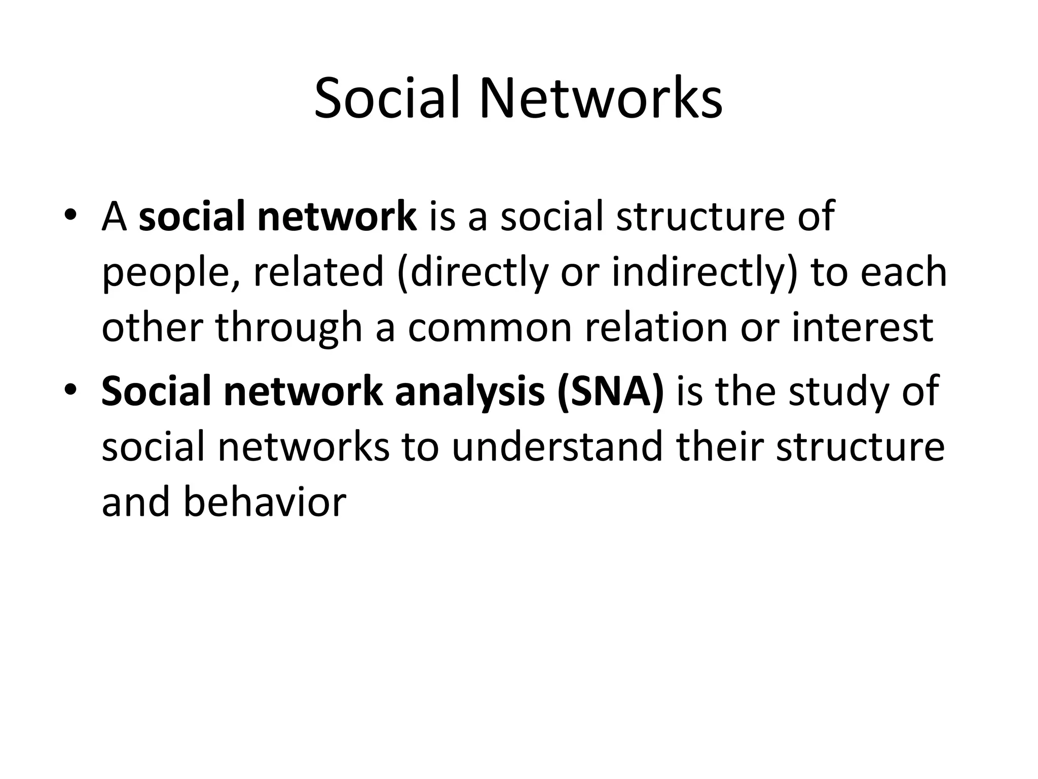 Social Networks
• A social network is a social structure of
people, related (directly or indirectly) to each
other through a common relation or interest
• Social network analysis (SNA) is the study of
social networks to understand their structure
and behavior
 