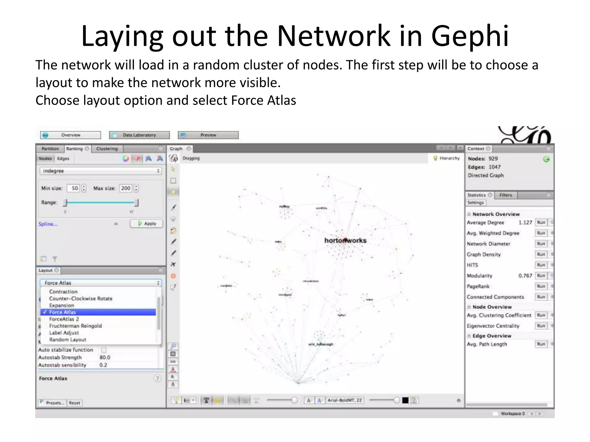 Laying out the Network in Gephi
The network will load in a random cluster of nodes. The first step will be to choose a
layout to make the network more visible.
Choose layout option and select Force Atlas
 