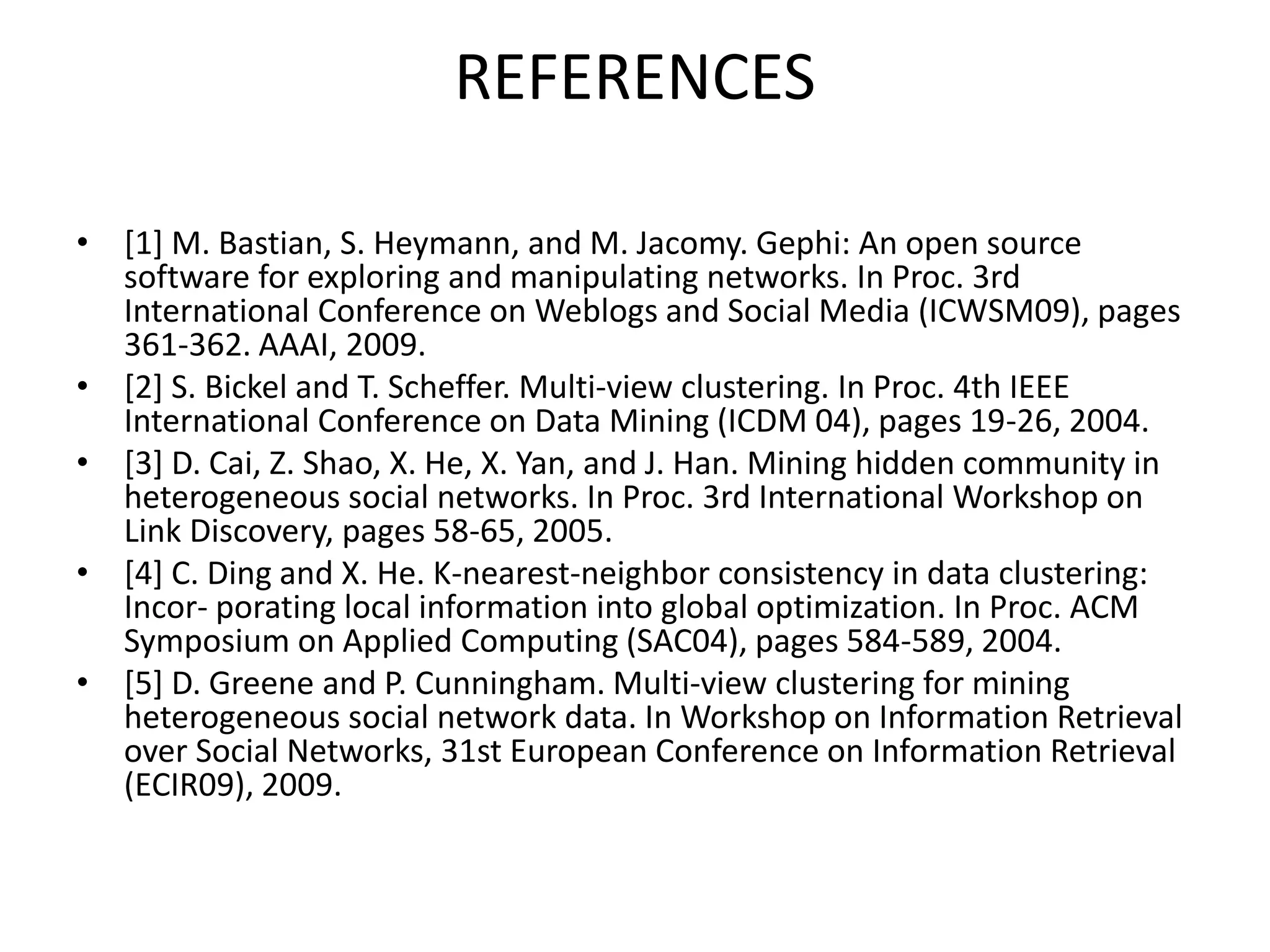 REFERENCES
• [1] M. Bastian, S. Heymann, and M. Jacomy. Gephi: An open source
software for exploring and manipulating networks. In Proc. 3rd
International Conference on Weblogs and Social Media (ICWSM09), pages
361-362. AAAI, 2009.
• [2] S. Bickel and T. Scheffer. Multi-view clustering. In Proc. 4th IEEE
International Conference on Data Mining (ICDM 04), pages 19-26, 2004.
• [3] D. Cai, Z. Shao, X. He, X. Yan, and J. Han. Mining hidden community in
heterogeneous social networks. In Proc. 3rd International Workshop on
Link Discovery, pages 58-65, 2005.
• [4] C. Ding and X. He. K-nearest-neighbor consistency in data clustering:
Incor- porating local information into global optimization. In Proc. ACM
Symposium on Applied Computing (SAC04), pages 584-589, 2004.
• [5] D. Greene and P. Cunningham. Multi-view clustering for mining
heterogeneous social network data. In Workshop on Information Retrieval
over Social Networks, 31st European Conference on Information Retrieval
(ECIR09), 2009.
 