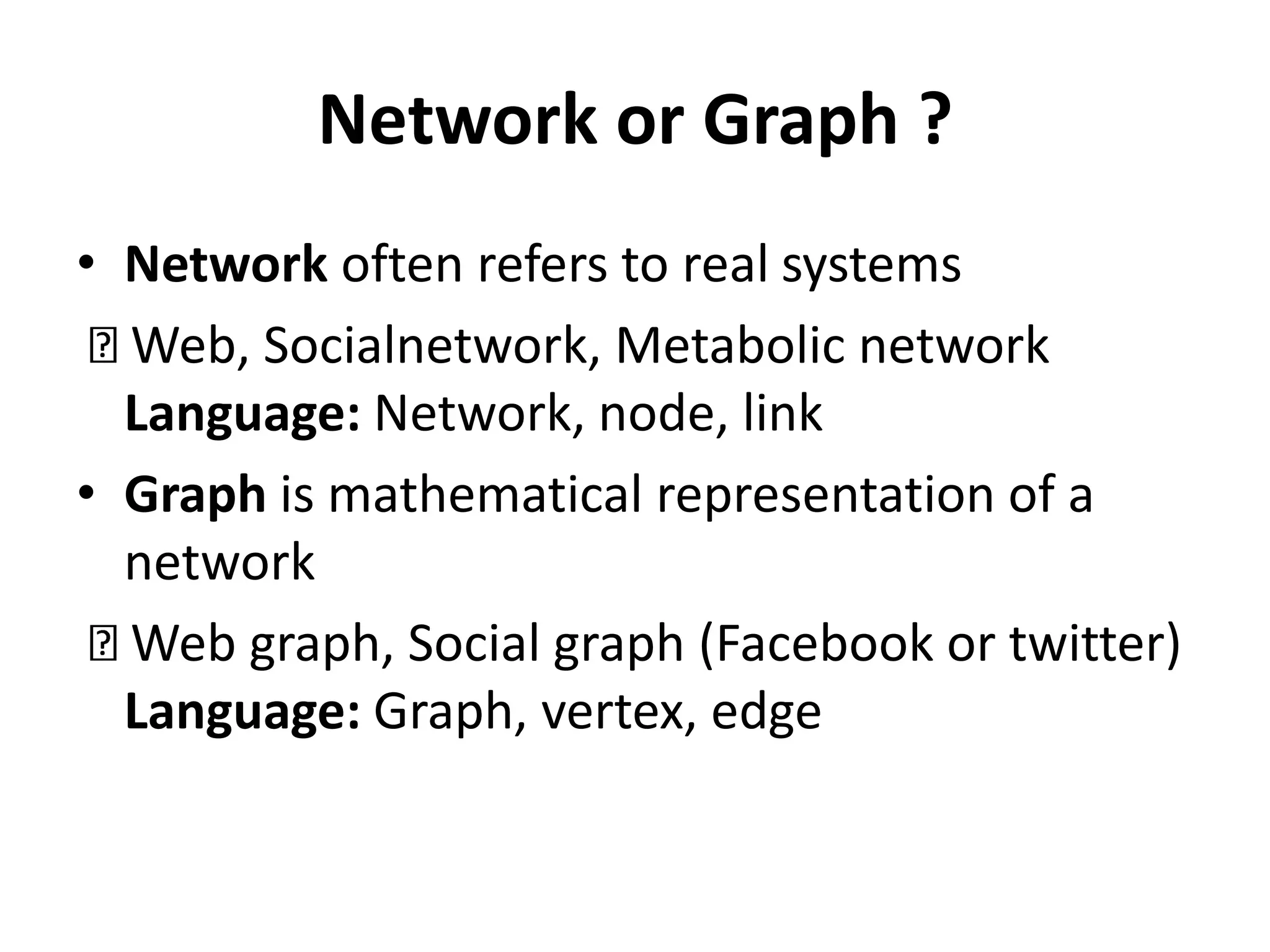 Network or Graph ?
• Network often refers to real systems
Web, Socialnetwork, Metabolic network
Language: Network, node, link
• Graph is mathematical representation of a
network
Web graph, Social graph (Facebook or twitter)
Language: Graph, vertex, edge
 