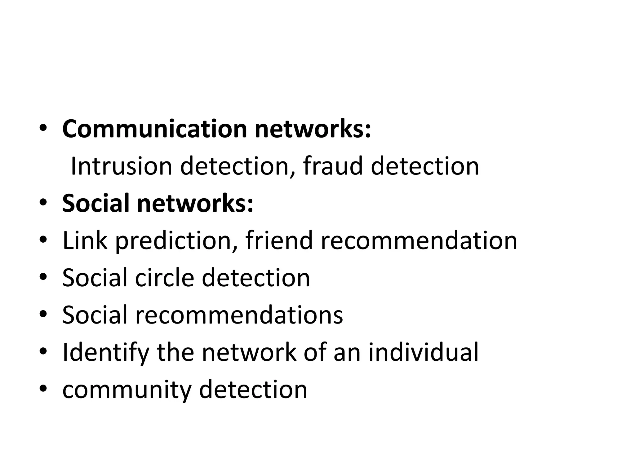 • Communication networks:
Intrusion detection, fraud detection
• Social networks:
• Link prediction, friend recommendation
• Social circle detection
• Social recommendations
• Identify the network of an individual
• community detection
 