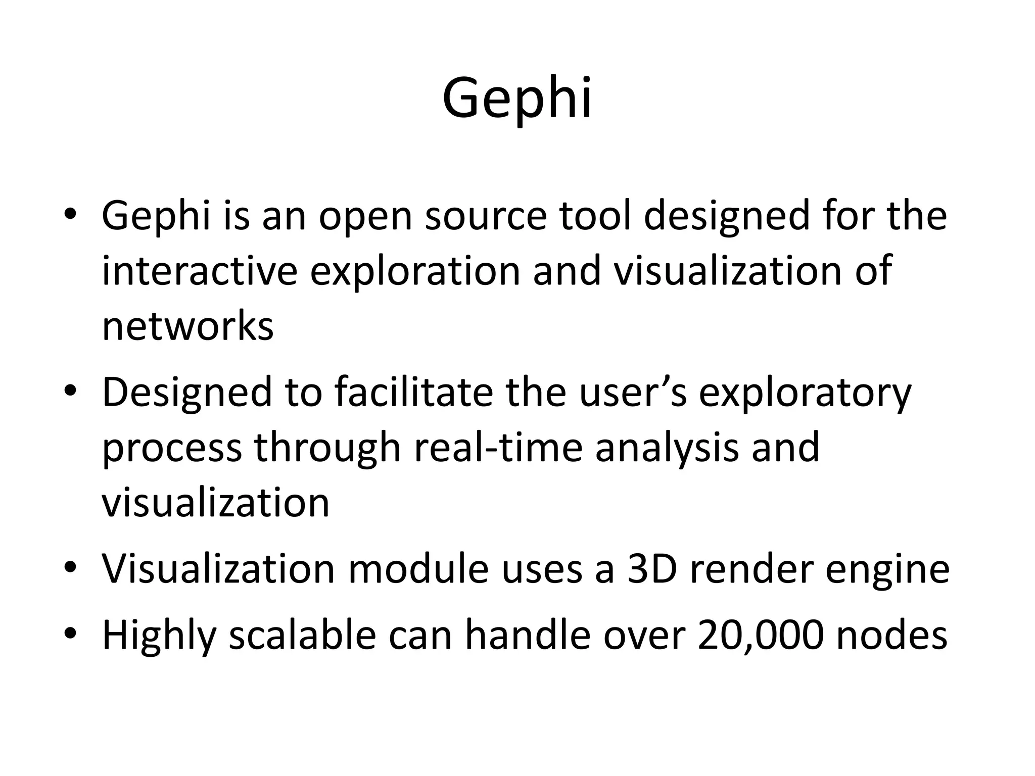 Gephi
• Gephi is an open source tool designed for the
interactive exploration and visualization of
networks
• Designed to facilitate the user’s exploratory
process through real-time analysis and
visualization
• Visualization module uses a 3D render engine
• Highly scalable can handle over 20,000 nodes
 
