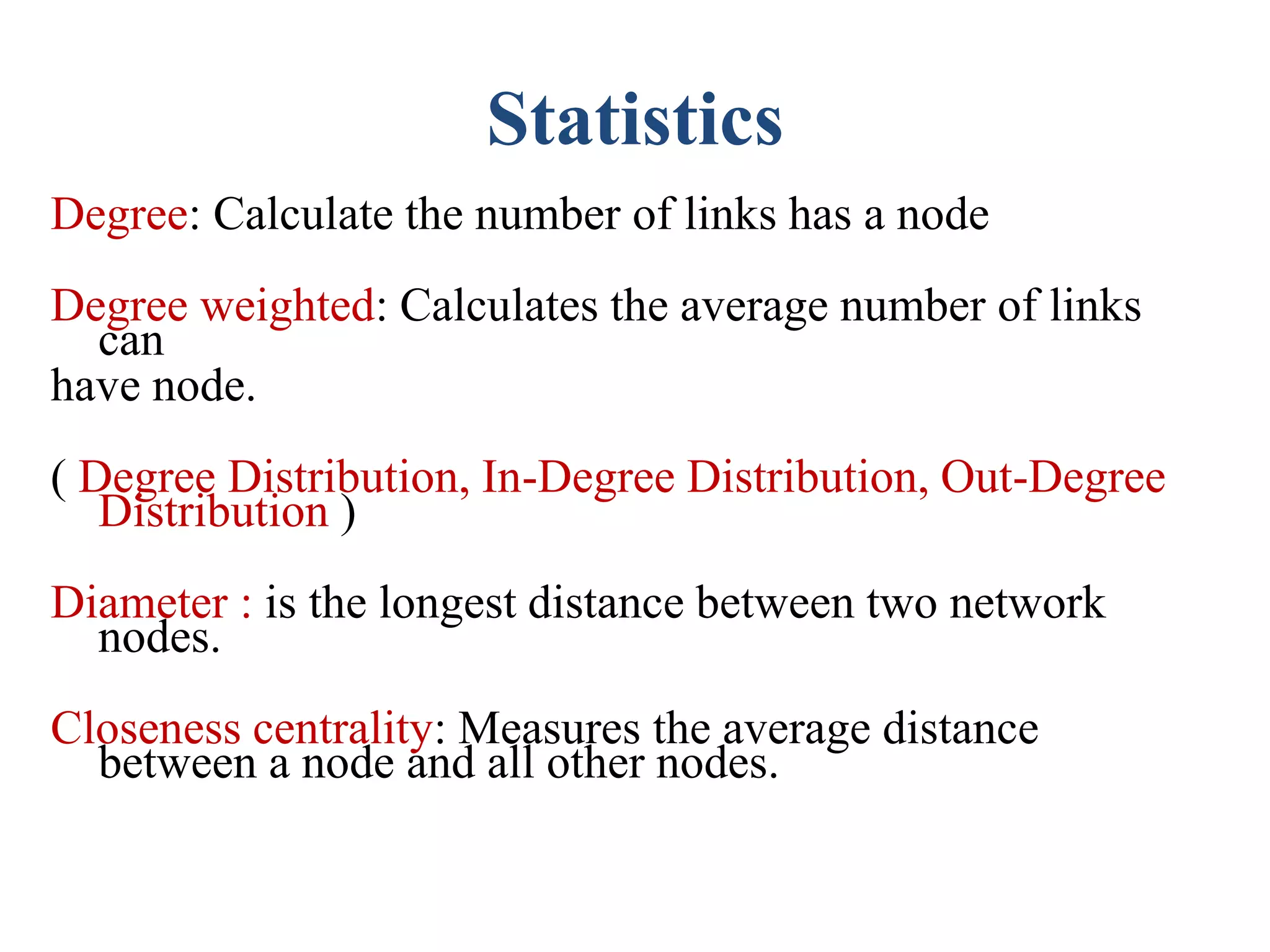 Statistics
Degree: Calculate the number of links has a node
Degree weighted: Calculates the average number of links
can
have node.
( Degree Distribution, In-Degree Distribution, Out-Degree
Distribution )
Diameter : is the longest distance between two network
nodes.
Closeness centrality: Measures the average distance
between a node and all other nodes.
 