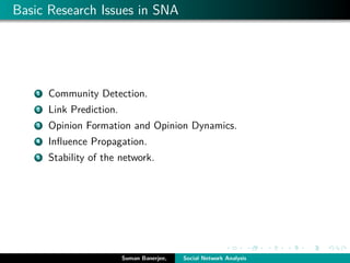 Basic Research Issues in SNA
1 Community Detection.
2 Link Prediction.
3 Opinion Formation and Opinion Dynamics.
4 Inﬂuence Propagation.
5 Stability of the network.
Suman Banerjee, Social Network Analysis
 