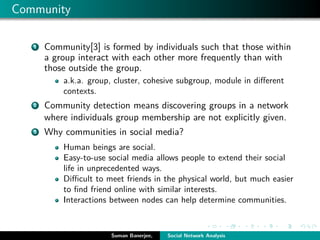 Community
1 Community[3] is formed by individuals such that those within
a group interact with each other more frequently than with
those outside the group.
a.k.a. group, cluster, cohesive subgroup, module in diﬀerent
contexts.
2 Community detection means discovering groups in a network
where individuals group membership are not explicitly given.
3 Why communities in social media?
Human beings are social.
Easy-to-use social media allows people to extend their social
life in unprecedented ways.
Diﬃcult to meet friends in the physical world, but much easier
to ﬁnd friend online with similar interests.
Interactions between nodes can help determine communities.
Suman Banerjee, Social Network Analysis
 
