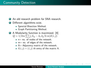 Community Detection
1 An old research problem for SNA research.
2 Diﬀerent algorithms exist.
Sprectal Bisection Method.
Graph Partitioning Method.
3 A Modularity function is maximized. [4]
Q = 1/2m n
i,j(Aij − ki.kj/2.m)δ(i, j)
n= no. of nodes of the network.
m= no. of edges of the network.
A= Adjacency matrix of the network.
δ(i, j) = (i, j) th entry of the matrix A.
Suman Banerjee, Social Network Analysis
 