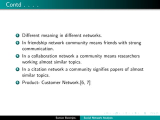 Contd . . . .
1 Diﬀerent meaning in diﬀerent networks.
2 In friendship network community means friends with strong
communication.
3 In a collaboration network a community means researchers
working almost similar topics.
4 In a citation network a community signiﬁes papers of almost
similar topics.
5 Product- Customer Network.[6, 7]
Suman Banerjee, Social Network Analysis
 