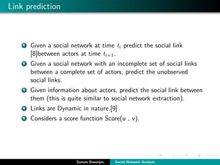 Link prediction
1 Given a social network at time ti predict the social link
[8]between actors at time ti+1.
2 Given a social network with an incomplete set of social links
between a complete set of actors, predict the unobserved
social links.
3 Given information about actors, predict the social link between
them (this is quite similar to social network extraction).
4 Links are Dynamic in nature.[9]
5 Considers a score function Score(u , v).
Suman Banerjee, Social Network Analysis
 