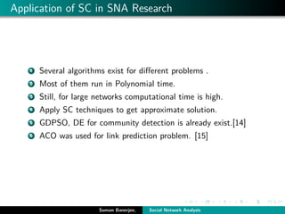 Application of SC in SNA Research
1 Several algorithms exist for diﬀerent problems .
2 Most of them run in Polynomial time.
3 Still, for large networks computational time is high.
4 Apply SC techniques to get approximate solution.
5 GDPSO, DE for community detection is already exist.[14]
6 ACO was used for link prediction problem. [15]
Suman Banerjee, Social Network Analysis
 