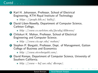 Contd . . . .
1 Karl H. Johansson, Professor, School of Electrical
Engineering, KTH Royal Institute of Technology
https : //people.kth.se/ kallej/.
2 David Liben-Nowelly, Department of Computer Science,
Carleton College,
http : //www.cs.carleton.edu/faculty/dlibenno/
3 Chilukuri K. Mohan, Professor, School of Electrical
Engineering and Computer Science.
http : //www.cis.syr.edu/ mohan/
4 Stephen P. Borgatti, Professor, Dept. of Management, Gatton
College of Business and Economics
http : //www.steveborgatti.com/.
5 David Kempe, Department of Computer Science, University of
Southern California.
http : //www − bcf .usc.edu/ dkempe/.
Suman Banerjee, Social Network Analysis
 