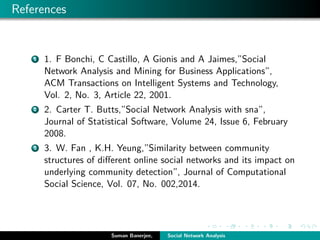References
1 1. F Bonchi, C Castillo, A Gionis and A Jaimes,”Social
Network Analysis and Mining for Business Applications”,
ACM Transactions on Intelligent Systems and Technology,
Vol. 2, No. 3, Article 22, 2001.
2 2. Carter T. Butts,”Social Network Analysis with sna”,
Journal of Statistical Software, Volume 24, Issue 6, February
2008.
3 3. W. Fan , K.H. Yeung,”Similarity between community
structures of diﬀerent online social networks and its impact on
underlying community detection”, Journal of Computational
Social Science, Vol. 07, No. 002,2014.
Suman Banerjee, Social Network Analysis
 
