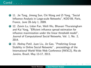 Contd . . . .
1 11. Jie Tang, Jimeng Sun, Chi Wang and Zi Yang, ”Social
Inﬂuence Analysis in Large-scale Networks”, KDD’09, Paris,
France, June 28-July 1, 2009.
2 12. Zaixin Lu, Lidan Fan, Weili Wu, Bhavani Thuraisingham
and Kai Yang, ”Eﬃcient inﬂuence spread estimation for
inﬂuence maximization under the linear threshold model”,
Journal of Computational Social Networks, Vol. 1, No. 2,
2014.
3 13. Akshay Patil, Juan Liu, Jie Gao, ”Predicting Group
Stability in Online Social Networks” , procesidings of the
International World Wide Web Conference (IW3C2), Rio de
Janeiro, Brazil, May 13-17, 2013.
Suman Banerjee, Social Network Analysis
 