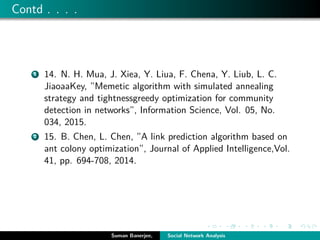 Contd . . . .
1 14. N. H. Mua, J. Xiea, Y. Liua, F. Chena, Y. Liub, L. C.
JiaoaaKey, ”Memetic algorithm with simulated annealing
strategy and tightnessgreedy optimization for community
detection in networks”, Information Science, Vol. 05, No.
034, 2015.
2 15. B. Chen, L. Chen, ”A link prediction algorithm based on
ant colony optimization”, Journal of Applied Intelligence,Vol.
41, pp. 694-708, 2014.
Suman Banerjee, Social Network Analysis
 