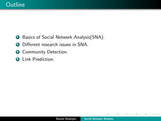 Outline
1 Basics of Social Network Analysis(SNA).
2 Diﬀerent research issues in SNA.
3 Community Detection.
4 Link Prediction.
Suman Banerjee, Social Network Analysis
 