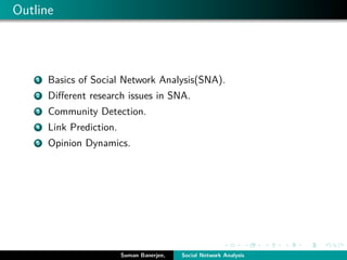 Outline
1 Basics of Social Network Analysis(SNA).
2 Diﬀerent research issues in SNA.
3 Community Detection.
4 Link Prediction.
5 Opinion Dynamics.
Suman Banerjee, Social Network Analysis
 