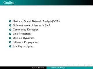 Outline
1 Basics of Social Network Analysis(SNA).
2 Diﬀerent research issues in SNA.
3 Community Detection.
4 Link Prediction.
5 Opinion Dynamics.
6 Inﬂuence Propagation.
7 Stability analysis.
Suman Banerjee, Social Network Analysis
 