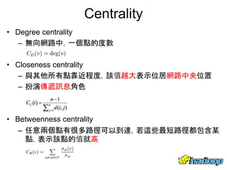 Centrality
• Degree centrality
– 無向網路中，一個點的度數
• Closeness centrality
– 與其他所有點靠近程度，該值越大表示位居網路中央位置
– 扮演傳遞訊息角色
• Betweenness centrality
– 任意兩個點有很多路徑可以到達，若這些最短路徑都包含某
點，表示該點的值就高
15
 