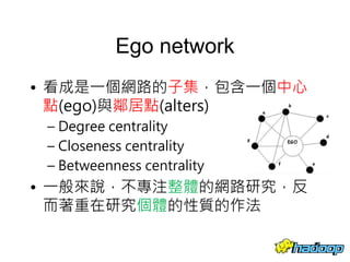 Ego network
• 看成是一個網路的子集，包含一個中心
點(ego)與鄰居點(alters)
– Degree centrality
– Closeness centrality
– Betweenness centrality
• 一般來說，不專注整體的網路研究，反
而著重在研究個體的性質的作法
18
 