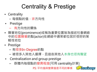 Centrality & Prestige
• Centrality
– 每個點的值，非方向性
• Prestige
– 有方向性的關係
• 顯著地位(prominence)或稱為重要位置皆為描述社會網絡
中的位置顯著的點(actor)在網絡中通常都位居於很好的策
略性地位
• Prestige
– 有很多In-Degree的點
– 被很多人其他人選擇，且這些其他人本身也很有聲望
• Centralization and group prestige
– 群體內每個點的變異程度(可用 centrality計算)
20
PS: 平均值與變異值是不同的事情
 