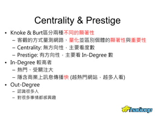 Centrality & Prestige
• Knoke & Burt區分兩種不同的顯著性
– 客觀的方式量測網路、量化並區別個體的顯著性與重要性
– Centrality: 無方向性，主要看度數
– Prestige: 有方向性，主要看 In-Degree 數
• In-Degree 較高者
– 熱門、受關注大
– 隱含商業上訊息傳播快 (越熱門網站，越多人看)
• Out-Degree
– 認識很多人
– 對很多事情都感興趣
26
 