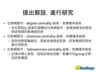 提出假設，進行研究
• 社群網路中，degree centrality 越高，其傳播率越高
– 在社群D(c) 高者的個體在社群網路中，能透過較多的路徑
與該相鄰的點傳遞訊息
• 社群網路中，closeness centrality 越高，其傳播率越高
– 與其他點距離越近，更能快速接收訊息，訊息傳遞到其他
點也相對快
• 社群網路中， betweenness centrality 越高，其傳播率越高
– 扮演中間人角色，控制訊息的流動，影響不同group之間
的訊息傳遞
31
 