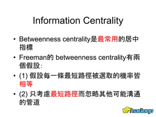Information Centrality
• Betweenness centrality是最常用的居中
指標
• Freeman的 betweenness centrality有兩
個假設：
• (1) 假設每一條最短路徑被選取的機率皆
相等
• (2) 只考慮最短路徑而忽略其他可能溝通
的管道
53
 