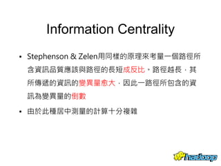 Information Centrality
• Stephenson & Zelen用同樣的原理來考量一個路徑所
含資訊品質應該與路徑的長短成反比。路徑越長，其
所傳遞的資訊的變異量愈大，因此一路徑所包含的資
訊為變異量的倒數
• 由於此種居中測量的計算十分複雜
57
 