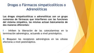 Drogas o Fármacos simpaticolíticos o
Adrenolíticas
Las drogas simpaticolíticas o adrenolíticas son un grupo
numeroso de fármacos que interfieren con las funciones
del sistema simpático, las mismas actúan básicamente de
dos maneras diferentes:
I - Inhiben la liberación de las catecolaminas en la
terminación adrenérgica, actuando a nivel presináptico.
II- Bloquean los receptores adrenérgicos en las células
efectoras a nivel postsináptico.
 