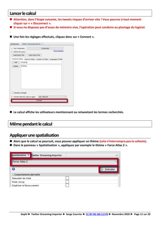 Gephi ► Twitter Streaming Importer ► Serge Courrier ► CC BY-NC-ND 2.0 FR ► Novembre 2020 ► Page 11 sur 20
Lancerlecalcul
◼ Attention, dans l’étape suivante, les tweets risques d’arriver vite ! Vous pourrez à tout moment
cliquer sur « « Disconnect ».
◼ Si vous ne disposez pas d’assez de mémoire vive, l’opération peut conduire au plantage du logiciel.
.
◼ Une fois les réglages effectués, cliquez donc sur « Connect ».
◼ Le calcul affiche les utilisateurs mentionnant ou retweetant les termes recherchés.
Mêmependantlecalcul
Appliquerunespatialisation
◼ Alors que le calcul se poursuit, vous pouvez appliquer un thème (cela n’interrompra pas la collecte).
◼ Dans le panneau « Spatialisation », appliquez par exemple le thème « Force Atlas 2 ».
 