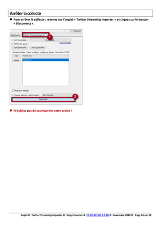 Gephi ► Twitter Streaming Importer ► Serge Courrier ► CC BY-NC-ND 2.0 FR ► Novembre 2020 ► Page 16 sur 20
Arrêterlacollecte
◼ Pour arrêter la collecte : revenez sur l’onglet « Twitter Streaming Importer » et cliquez sur le bouton
« Disconnect ».
◼ N’oubliez pas de sauvegarder votre projet !
 