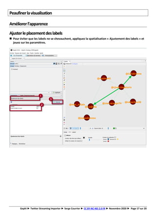 Gephi ► Twitter Streaming Importer ► Serge Courrier ► CC BY-NC-ND 2.0 FR ► Novembre 2020 ► Page 17 sur 20
Peaufinerlavisualisation
Améliorerl’apparence
Ajusterleplacementdeslabels
◼ Pour éviter que les labels ne se chevauchent, appliquez la spatialisation « Ajustement des labels » et
jouez sur les paramètres.
 