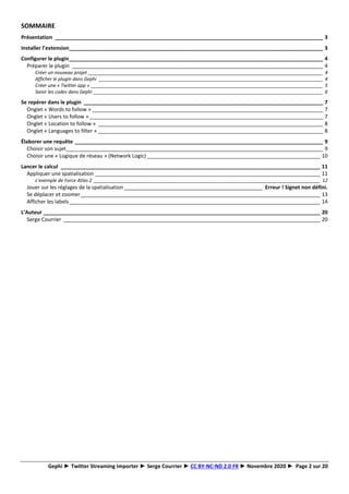 Gephi ► Twitter Streaming Importer ► Serge Courrier ► CC BY-NC-ND 2.0 FR ► Novembre 2020 ► Page 2 sur 20
SOMMAIRE
Présentation _____________________________________________________________________________________________ 3
Installer l’extension________________________________________________________________________________________ 3
Configurer le plugin________________________________________________________________________________________ 4
Préparer le plugin _______________________________________________________________________________________ 4
Créer un nouveau projet __________________________________________________________________________________________ 4
Afficher le plugin dans Gephi ______________________________________________________________________________________ 4
Créer une « Twitter app » _________________________________________________________________________________________ 5
Saisir les codes dans Gephi ________________________________________________________________________________________ 6
Se repérer dans le plugin ___________________________________________________________________________________ 7
Onglet « Words to follow » ________________________________________________________________________________ 7
Onglet « Users to follow »_________________________________________________________________________________ 7
Onglet « Location to follow » ______________________________________________________________________________ 8
Onglet « Languages to filter » ______________________________________________________________________________ 8
Élaborer une requête ______________________________________________________________________________________ 9
Choisir son sujet_________________________________________________________________________________________ 9
Choisir une « Logique de réseau » (Network Logic) ____________________________________________________________ 10
Lancer le calcul __________________________________________________________________________________________ 11
Appliquer une spatialisation ______________________________________________________________________________ 11
L’exemple de Force Atlas 2 _______________________________________________________________________________________ 12
Jouer sur les réglages de la spatialisation________________________________________________ Erreur ! Signet non défini.
Se déplacer et zoomer___________________________________________________________________________________ 13
Afficher les labels_______________________________________________________________________________________ 14
L’Auteur ________________________________________________________________________________________________ 20
Serge Courrier _________________________________________________________________________________________ 20
 