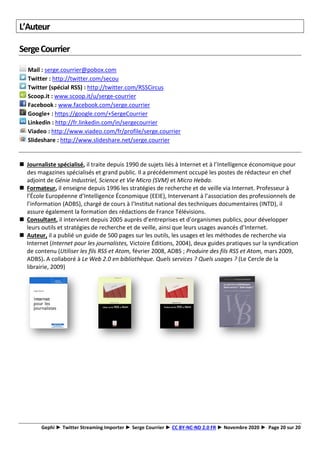 Gephi ► Twitter Streaming Importer ► Serge Courrier ► CC BY-NC-ND 2.0 FR ► Novembre 2020 ► Page 20 sur 20
L’Auteur
SergeCourrier
Mail : serge.courrier@pobox.com
Twitter : http://twitter.com/secou
Twitter (spécial RSS) : http://twitter.com/RSSCircus
Scoop.it : www.scoop.it/u/serge-courrier
Facebook : www.facebook.com/serge.courrier
Google+ : https://google.com/+SergeCourrier
Linkedin : http://fr.linkedin.com/in/sergecourrier
Viadeo : http://www.viadeo.com/fr/profile/serge.courrier
Slideshare : http://www.slideshare.net/serge.courrier
◼ Journaliste spécialisé, il traite depuis 1990 de sujets liés à Internet et à l’Intelligence économique pour
des magazines spécialisés et grand public. Il a précédemment occupé les postes de rédacteur en chef
adjoint de Génie Industriel, Science et Vie Micro (SVM) et Micro Hebdo.
◼ Formateur, il enseigne depuis 1996 les stratégies de recherche et de veille via Internet. Professeur à
l’École Européenne d’Intelligence Économique (EEIE), Intervenant à l’association des professionnels de
l’information (ADBS), chargé de cours à l’Institut national des techniques documentaires (INTD), il
assure également la formation des rédactions de France Télévisions.
◼ Consultant, il intervient depuis 2005 auprès d’entreprises et d’organismes publics, pour développer
leurs outils et stratégies de recherche et de veille, ainsi que leurs usages avancés d’Internet.
◼ Auteur, il a publié un guide de 500 pages sur les outils, les usages et les méthodes de recherche via
Internet (Internet pour les journalistes, Victoire Éditions, 2004), deux guides pratiques sur la syndication
de contenu (Utiliser les fils RSS et Atom, février 2008, ADBS ; Produire des fils RSS et Atom, mars 2009,
ADBS). A collaboré à Le Web 2.0 en bibliothèque. Quels services ? Quels usages ? (Le Cercle de la
librairie, 2009)
 
