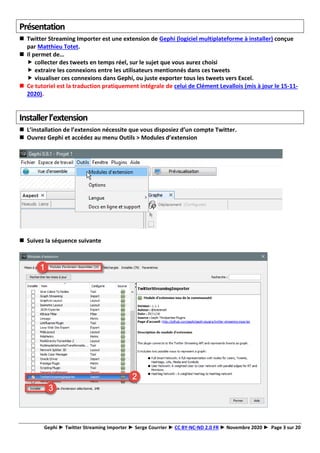 Gephi ► Twitter Streaming Importer ► Serge Courrier ► CC BY-NC-ND 2.0 FR ► Novembre 2020 ► Page 3 sur 20
Présentation
◼ Twitter Streaming Importer est une extension de Gephi (logiciel multiplateforme à installer) conçue
par Matthieu Totet.
◼ Il permet de…
 collecter des tweets en temps réel, sur le sujet que vous aurez choisi
 extraire les connexions entre les utilisateurs mentionnés dans ces tweets
 visualiser ces connexions dans Gephi, ou juste exporter tous les tweets vers Excel.
◼ Ce tutoriel est la traduction pratiquement intégrale de celui de Clément Levallois (mis à jour le 15-11-
2020).
Installerl’extension
◼ L’installation de l’extension nécessite que vous disposiez d’un compte Twitter.
◼ Ouvrez Gephi et accédez au menu Outils > Modules d’extension
◼ Suivez la séquence suivante
 