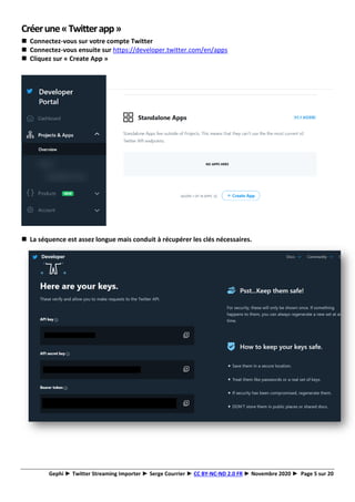 Gephi ► Twitter Streaming Importer ► Serge Courrier ► CC BY-NC-ND 2.0 FR ► Novembre 2020 ► Page 5 sur 20
Créerune«Twitterapp»
◼ Connectez-vous sur votre compte Twitter
◼ Connectez-vous ensuite sur https://developer.twitter.com/en/apps
◼ Cliquez sur « Create App »
◼ La séquence est assez longue mais conduit à récupérer les clés nécessaires.
 