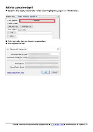 Gephi ► Twitter Streaming Importer ► Serge Courrier ► CC BY-NC-ND 2.0 FR ► Novembre 2020 ► Page 6 sur 20
SaisirlescodesdansGephi
◼ De retour dans Gephi, dans le volet Twitter Streaming Importer, cliquez sur « Credentials ».
◼ Collez vos codes dans les champs correspondants
◼ Puis cliquez sur « OK »
 