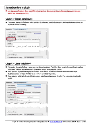 Gephi ► Twitter Streaming Importer ► Serge Courrier ► CC BY-NC-ND 2.0 FR ► Novembre 2020 ► Page 7 sur 20
Serepérerdansleplugin
◼ Les réglages effectués dans les différents onglets ci-dessous sont cumulables et peuvent chacun
porter sur plusieurs entités.
Onglet«Wordstofollow»
◼ L’onglet « Words to follow » vous permet de saisir un ou plusieurs mots. Vous pouvez suivre un ou
plusieurs mots/hashtags.
Onglet«Userstofollow»
◼ L’onglet « Users to follow » vous permet de suivre toute l’activité d’un ou plusieurs utilisateurs (les
tweets qu’il émet, les tweets qu’il retweete, ou les tweets qui le citent.
◼ Vous pouvez également importer tous les utilisateurs d'une liste Twitter en donnant le nom
d'utilisateur du compte Twitter et le nom de la liste à importer.
◼ Vous pouvez saisir plusieurs utilisateurs en les séparant par une virgule. Par exemple, totetmatt,
gephi
 