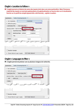 Gephi ► Twitter Streaming Importer ► Serge Courrier ► CC BY-NC-ND 2.0 FR ► Novembre 2020 ► Page 8 sur 20
Onglet«Locationtofollow»
◼ L’onglet permet en théorie de suivre des tweets émis dans une zone particulière. Mais l’immense
majorité des tweets ne sont plus géolocalisés et la géolocalisation se tourne alors sur la localisation
fournie sur le profil du compte (quand elle a été fournie)… sujette à caution.
Onglet«Languagestofilter»
◼ L’onglet permet de préciser une ou plusieurs langues de recherche.
 